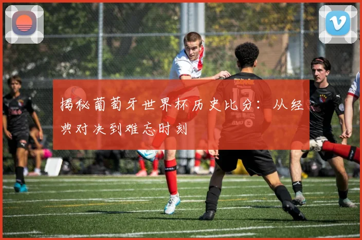 揭秘葡萄牙世界杯历史比分：从经典对决到难忘时刻