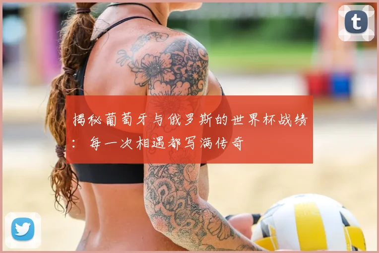 揭秘葡萄牙与俄罗斯的世界杯战绩：每一次相遇都写满传奇