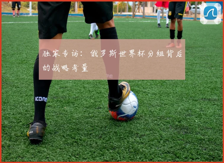 独家专访:俄罗斯世界杯分组背后的战略考量