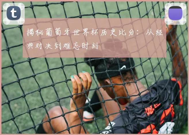 揭秘葡萄牙世界杯历史比分：从经典对决到难忘时刻