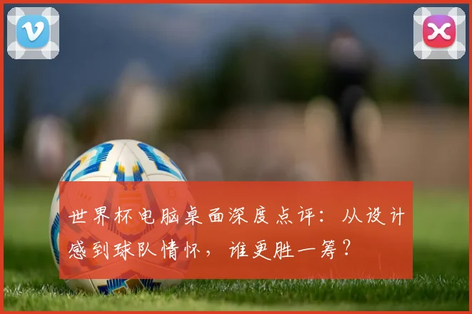 世界杯电脑桌面深度点评:从设计感到球队情怀,谁更胜一筹?
