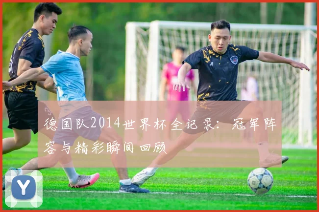 德国队2014世界杯全记录：冠军阵容与精彩瞬间回顾