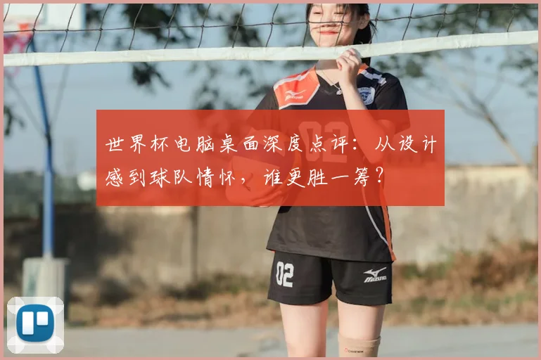 世界杯电脑桌面深度点评：从设计感到球队情怀，谁更胜一筹？