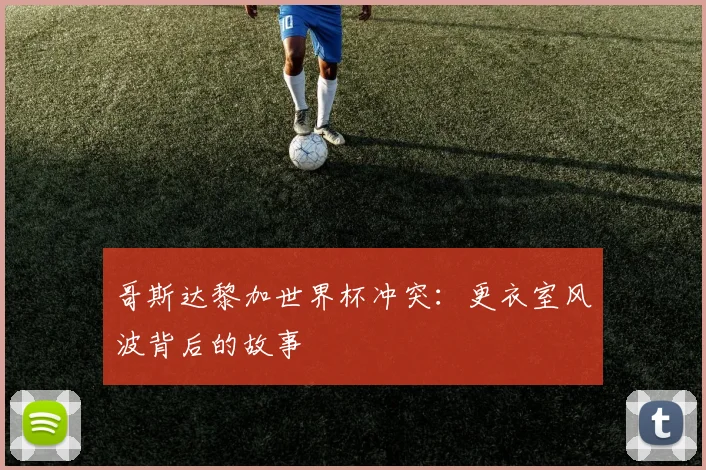 哥斯达黎加世界杯冲突：更衣室风波背后的故事