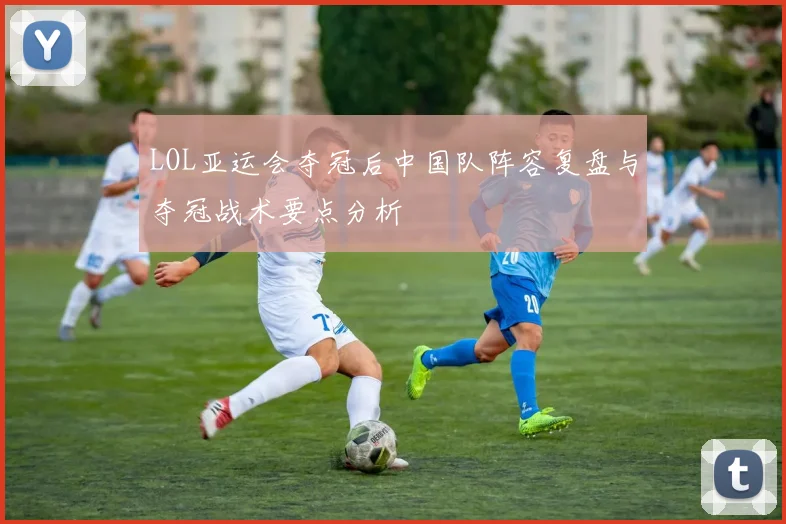 LOL亚运会夺冠后中国队阵容复盘与夺冠战术要点分析