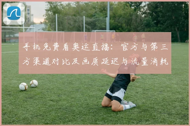 手机免费看奥运直播：官方与第三方渠道对比及画质延迟与流量消耗提示
