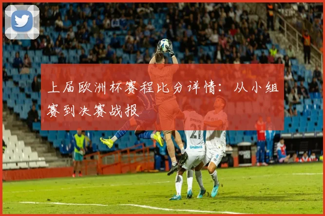 上届欧洲杯赛程比分详情：从小组赛到决赛战报