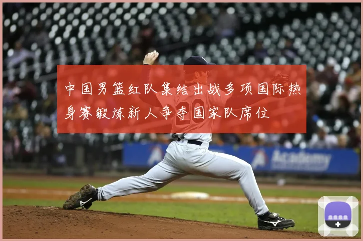中国男篮红队集结出战多项国际热身赛锻炼新人争夺国家队席位