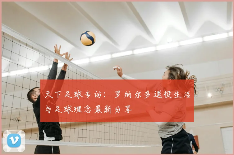 天下足球专访：罗纳尔多退役生活与足球理念最新分享