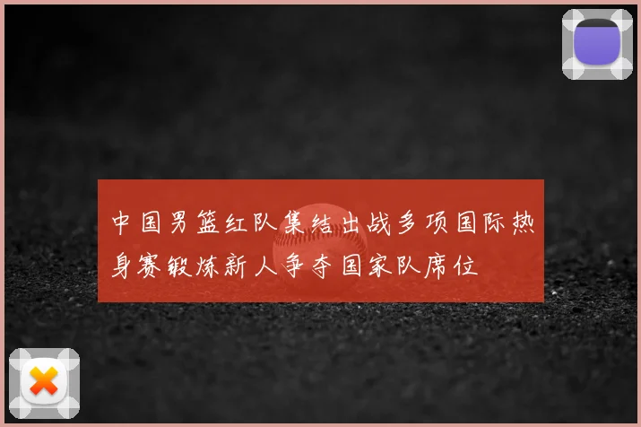 中国男篮红队集结出战多项国际热身赛锻炼新人争夺国家队席位