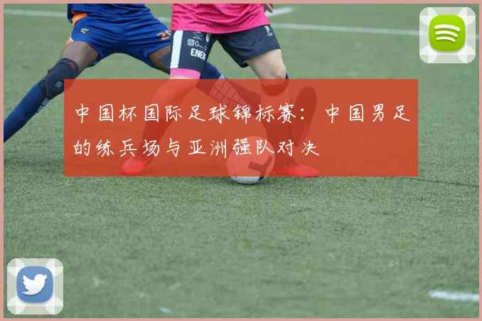 中国杯国际足球锦标赛：中国男足的练兵场与亚洲强队对决