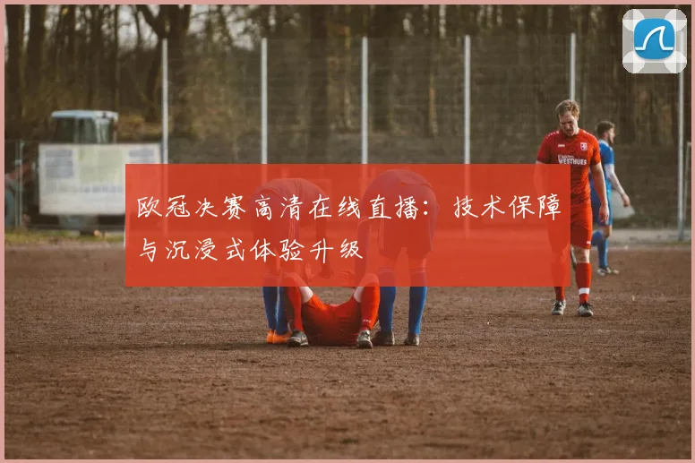 欧冠决赛高清在线直播：技术保障与沉浸式体验升级