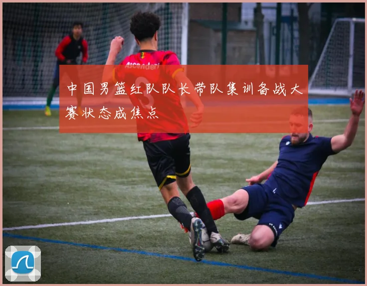 中国男篮红队队长带队集训备战大赛状态成焦点