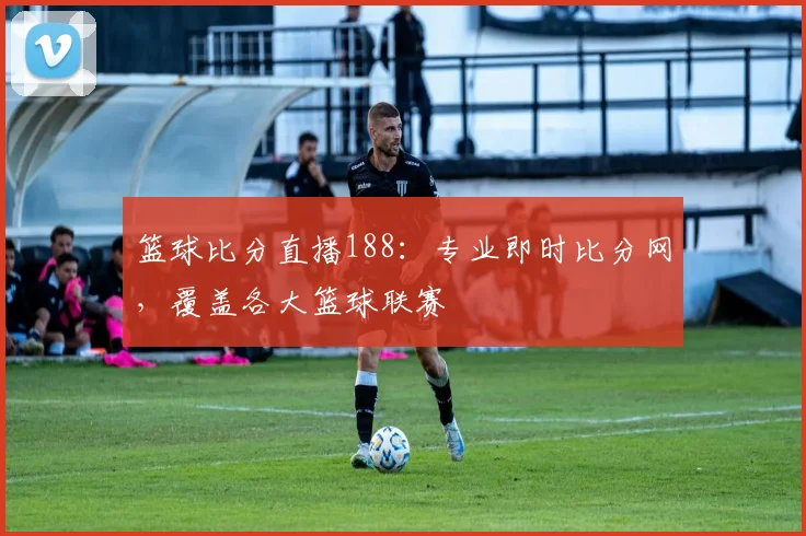 篮球比分直播188：专业即时比分网，覆盖各大篮球联赛
